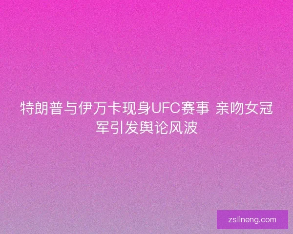 特朗普与伊万卡现身UFC赛事 亲吻女冠军引发舆论风波