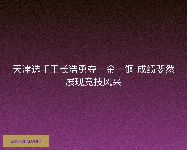 天津选手王长浩勇夺一金一铜 成绩斐然展现竞技风采
