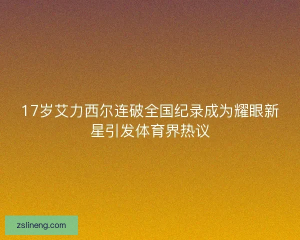 17岁艾力西尔连破全国纪录成为耀眼新星引发体育界热议