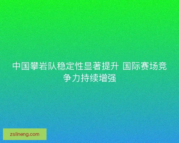 中国攀岩队稳定性显著提升 国际赛场竞争力持续增强