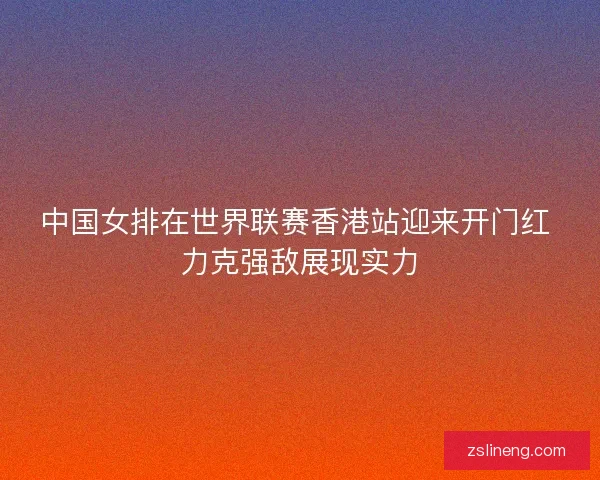 中国女排在世界联赛香港站迎来开门红 力克强敌展现实力