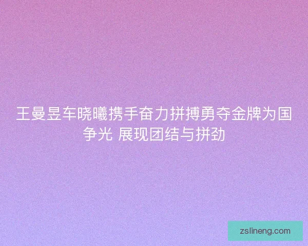 王曼昱车晓曦携手奋力拼搏勇夺金牌为国争光 展现团结与拼劲