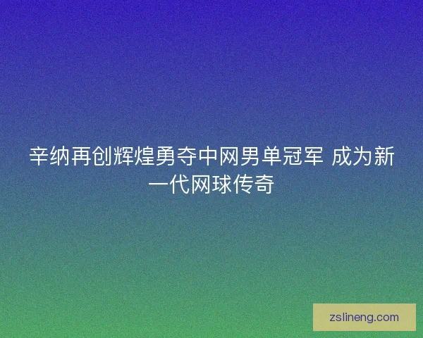 辛纳再创辉煌勇夺中网男单冠军 成为新一代网球传奇