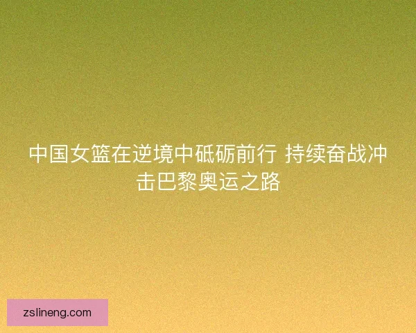 中国女篮在逆境中砥砺前行 持续奋战冲击巴黎奥运之路