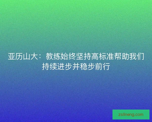 亚历山大：教练始终坚持高标准帮助我们持续进步并稳步前行