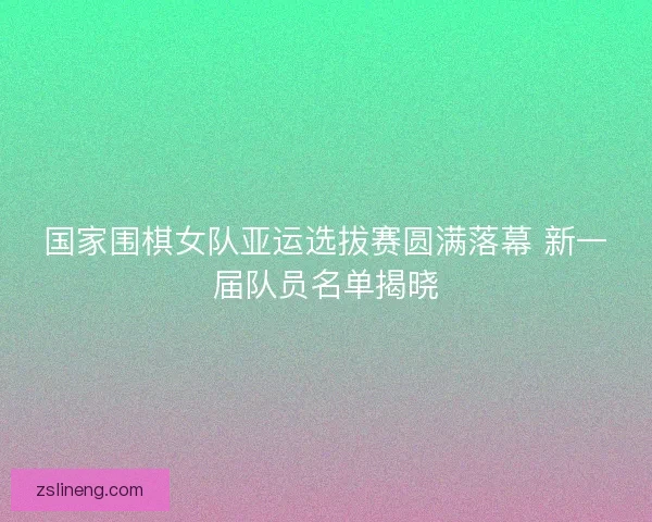 国家围棋女队亚运选拔赛圆满落幕 新一届队员名单揭晓