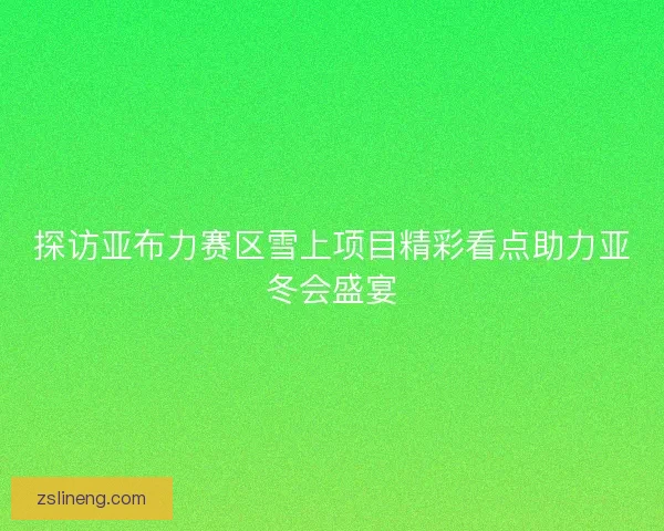 探访亚布力赛区雪上项目精彩看点助力亚冬会盛宴