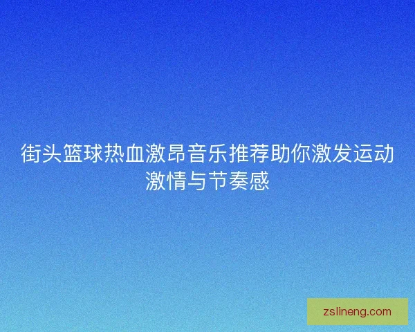 街头篮球热血激昂音乐推荐助你激发运动激情与节奏感