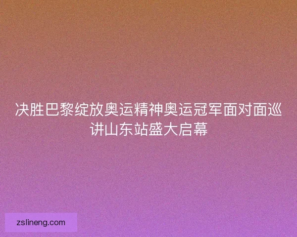 决胜巴黎绽放奥运精神奥运冠军面对面巡讲山东站盛大启幕
