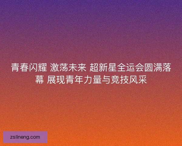 青春闪耀 激荡未来 超新星全运会圆满落幕 展现青年力量与竞技风采