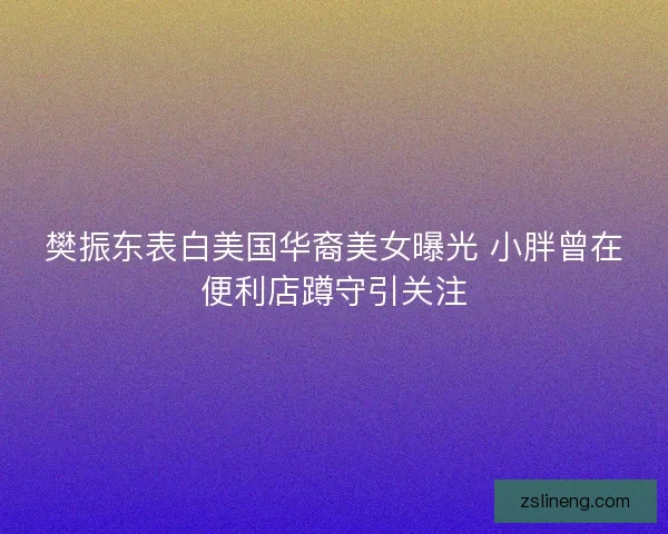 樊振东表白美国华裔美女曝光 小胖曾在便利店蹲守引关注