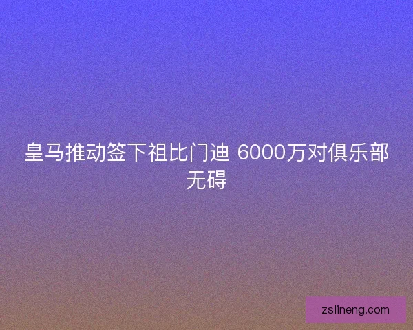皇马推动签下祖比门迪 6000万对俱乐部无碍