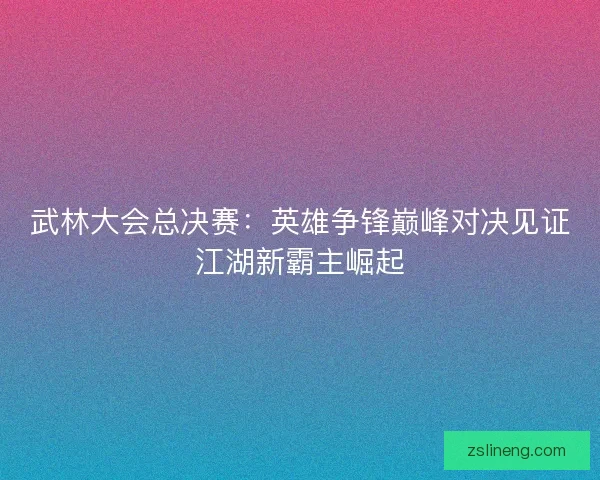武林大会总决赛：英雄争锋巅峰对决见证江湖新霸主崛起