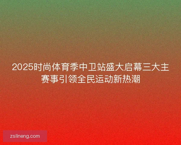2025时尚体育季中卫站盛大启幕三大主赛事引领全民运动新热潮