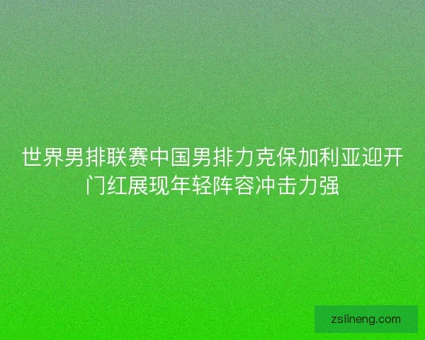 世界男排联赛中国男排力克保加利亚迎开门红展现年轻阵容冲击力强