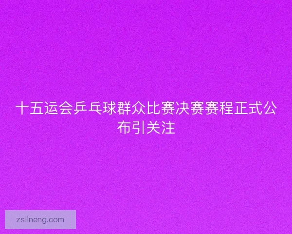 十五运会乒乓球群众比赛决赛赛程正式公布引关注