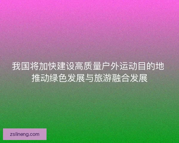 我国将加快建设高质量户外运动目的地 推动绿色发展与旅游融合发展