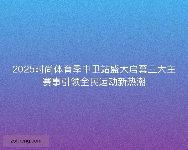 2025时尚体育季中卫站盛大启幕三大主赛事引领全民运动新热潮