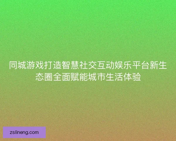 同城游戏打造智慧社交互动娱乐平台新生态圈全面赋能城市生活体验