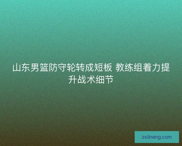 山东男篮防守轮转成短板 教练组着力提升战术细节