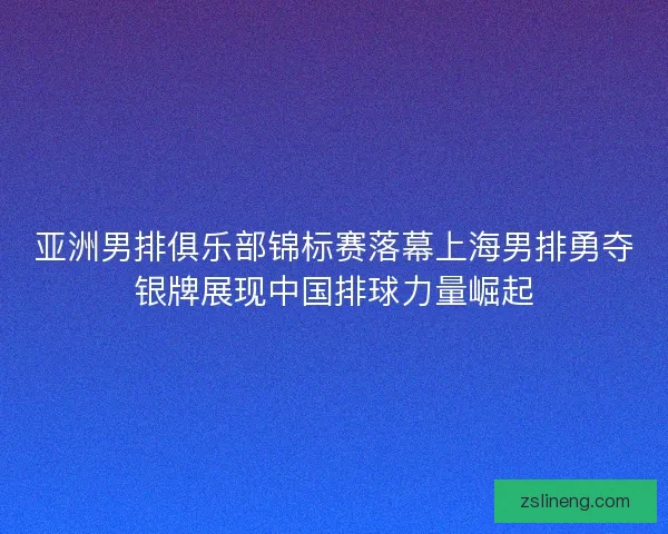 亚洲男排俱乐部锦标赛落幕上海男排勇夺银牌展现中国排球力量崛起